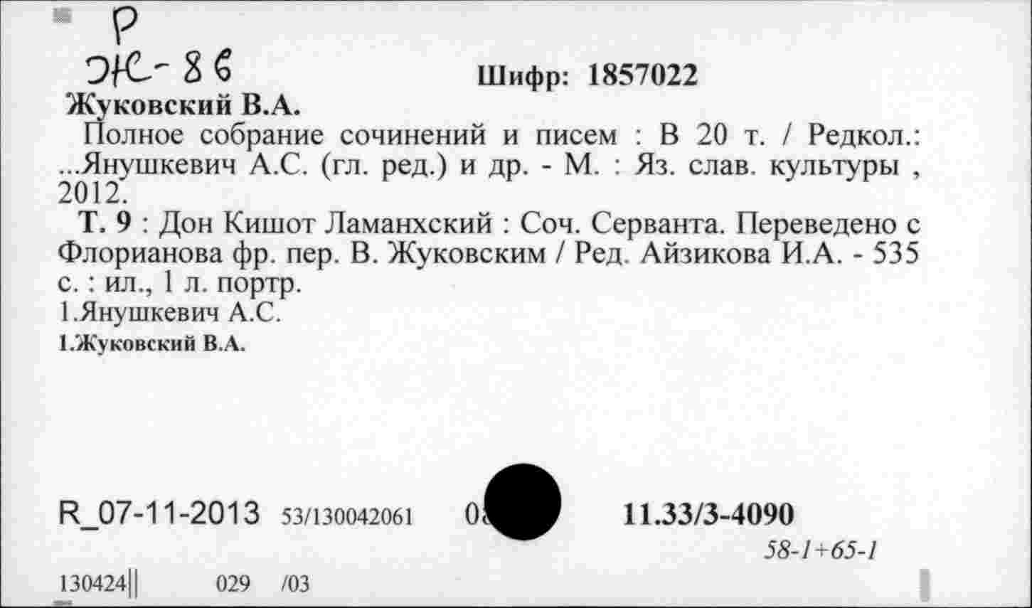 ﻿р
Э/О 8 6	Шифр: 1857022
Жуковский В.А.
Полное собрание сочинений и писем : В 20 т. / Редкол.: ...Янушкевич А.С. (гл. ред.) и др. - М. : Яз. слав, культуры , 2012.
Т. 9 : Дон Кишот Ламанхский : Соч. Серванта. Переведено с Флорианова фр. пер. В. Жуковским / Ред. Айзикова И.А. - 535 с.: ил., 1 л. портр.
1.Янушкевич А.С.
1.Жуковский В.А.
К_07-1 1-20 1 3 53/130042061
130424Ц	029 /03
11.33/3-4090
58-/+<55-/